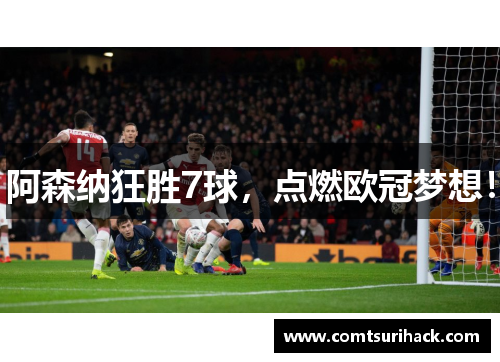 阿森纳狂胜7球，点燃欧冠梦想！